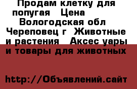 Продам клетку для попугая › Цена ­ 1 000 - Вологодская обл., Череповец г. Животные и растения » Аксесcуары и товары для животных   
